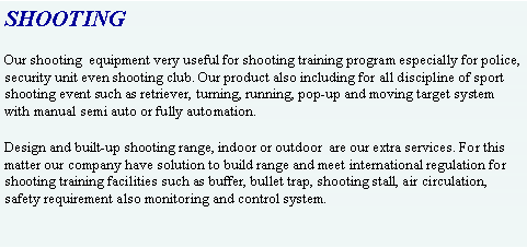 Text Box: SHOOTINGOur shooting  equipment very useful for shooting training program especially for police, security unit even shooting club. Our product also including for all discipline of sport shooting event such as retriever, turning, running, pop-up and moving target system with manual semi auto or fully automation.Design and built-up shooting range, indoor or outdoor  are our extra services. For this matter our company have solution to build range and meet international regulation for shooting training facilities such as buffer, bullet trap, shooting stall, air circulation, safety requirement also monitoring and control system.